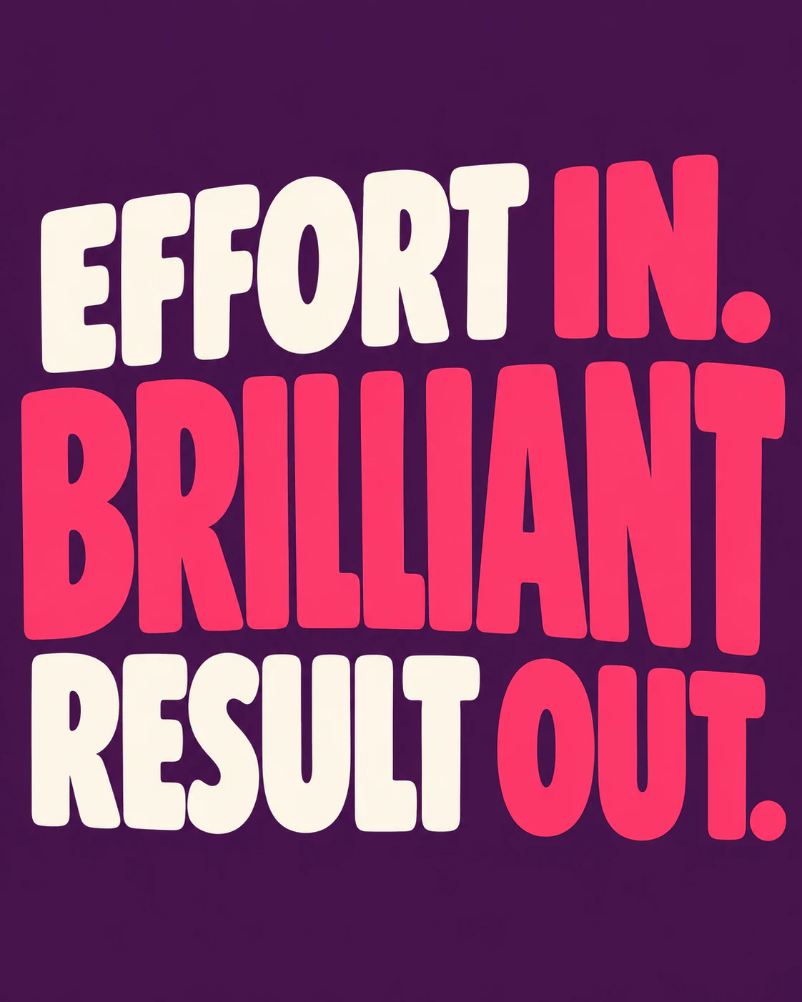 EFFORT IN. BRILLIANT RESULT OUT.