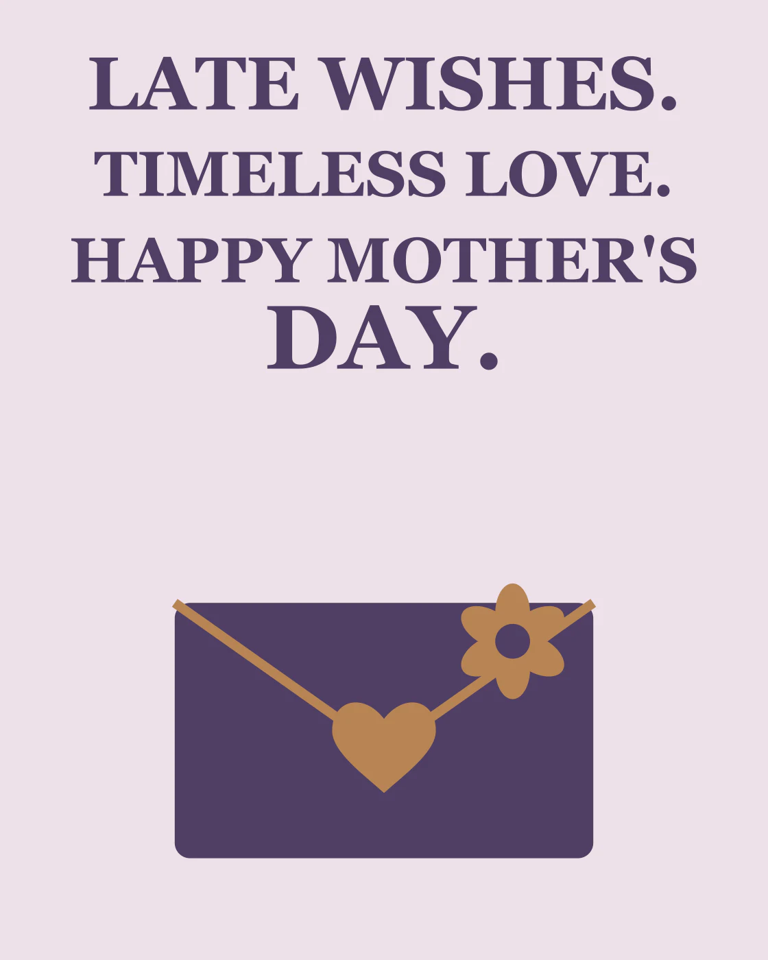 LATE WISHES. TIMELESS LOVE. HAPPY MOTHER'S DAY.